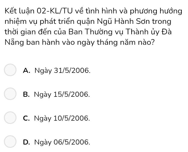 Kết luận 02-KL/TU về tình hình và phương hướng
nhiệm vụ phát triển quận Ngũ Hành Sơn trong
thời gian đến của Ban Thường vụ Thành ủy Đà
Nẵng ban hành vào ngày tháng năm nào?
A. Ngày 31/5/2006.
B. Ngày 15/5 /2006.
C. Ngày 10/5 /2006.
D. Ngày 06/5 /2006.