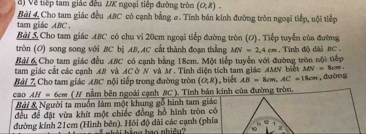 Về tiếp tam giác đều IJK ngoại tiếp đường tròn (O;R). 
Bài 4. Cho tam giác đều ABC có cạnh bằng a. Tính bán kính đường tròn ngoại tiếp, nội tiếp 
tam giác ABC. 
Bài 5.Cho tam giác ABC có chu vi 20cm ngoại tiếp đường tròn (O). Tiếp tuyến của đường 
tròn (O) song song với BC bị AB, AC cắt thành đoạn thắng MN=2,4cm Tính độ dài BC. 
Bài 6. Cho tam giác đều ABC có cạnh bằng 18cm. Một tiếp tuyến với đường tròn nội tiếp 
tam giác cắt các cạnh AB và AC ở N và M. Tính diện tích tam giác AMN biết MN=8cm. 
Bài 7 Cho tam giác ABC nội tiếp trong đường tròn (O;R) , biết AB=8cm, AC=18cm , đường 
cao AH=6cm ( H nằm bên ngoài cạnh BC ). Tính bán kính của đường tròn. 
Bài 8 Người ta muốn làm một khung gỗ hình tam giác 
đều để đặt vừa khít một chiếc đồng hồ hình tròn có 
đường kính 21cm (Hình bên). Hỏi độ dài các cạnh (phía 
bhải bằng bao nhiêu?