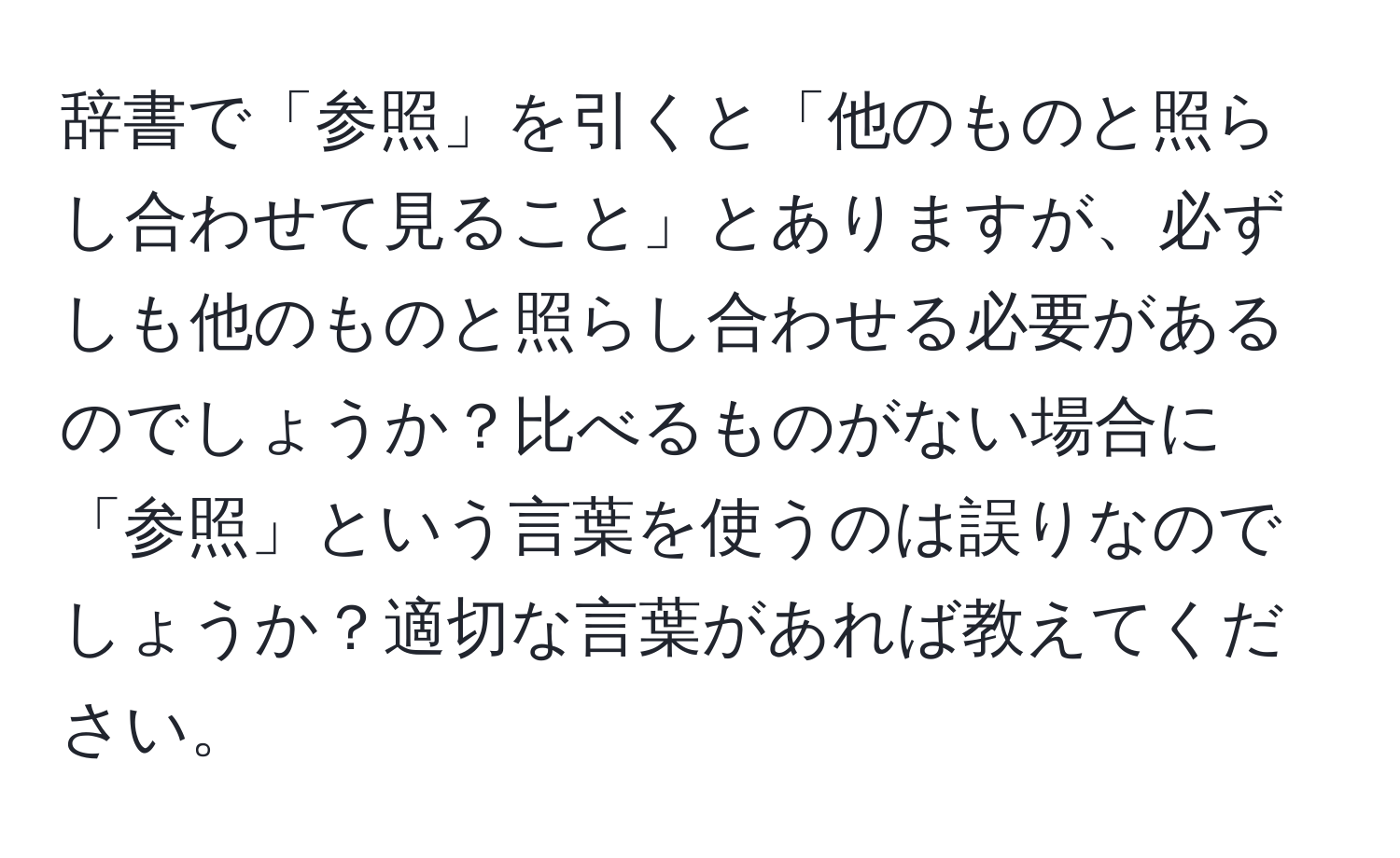 辞書で「参照」を引くと「他のものと照らし合わせて見ること」とありますが、必ずしも他のものと照らし合わせる必要があるのでしょうか？比べるものがない場合に「参照」という言葉を使うのは誤りなのでしょうか？適切な言葉があれば教えてください。