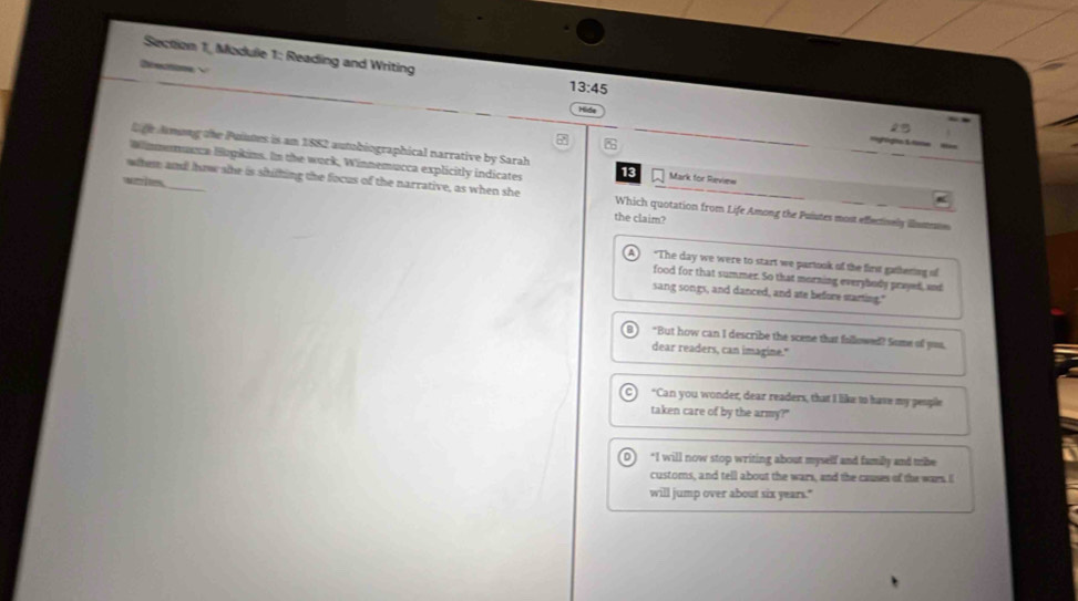 Section 1, Module 1: Reading and Writing 13:45 
Refecnace
Hide
gia & tim
t ge Amung the Puintes is am 1882 autobiographical narrative by Sarah
Winnemunca Hugkins. In the wurk, Winnemucca explicitly indicates 13 Mark for Review
wotr i tes.
witem and how se is shilting the focus of the narrative, as when she Which quotation from Life Among the Puiutes most effecisely illumas
the claim?
"The day we were to start we partook of the first gathering of
food for that summer. So that morning everybody prayed, and
sang songs, and danced, and ate before starting."
"But how can I describe the scene that fallowed? Some of you,
dear readers, can imagine."
"Can you wonder, dear readers, that I like to have my peopile
taken care of by the army?"
D *I will now stop writing about myself and family and trbe
customs, and tell about the wars, and the causes of the wars. I
will jump over about six years."