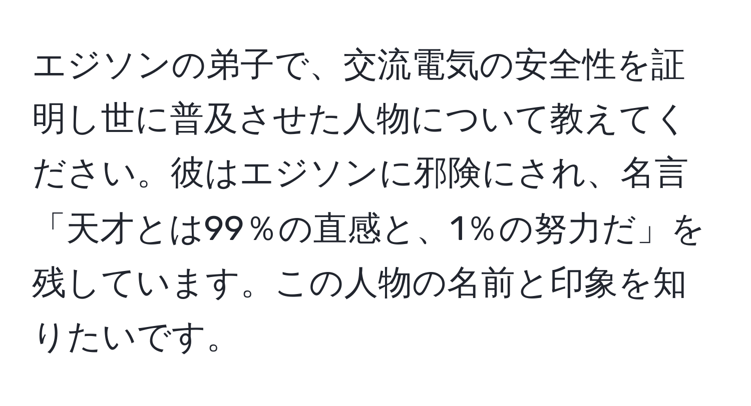 エジソンの弟子で、交流電気の安全性を証明し世に普及させた人物について教えてください。彼はエジソンに邪険にされ、名言「天才とは99％の直感と、1％の努力だ」を残しています。この人物の名前と印象を知りたいです。