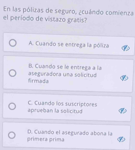 En las pólizas de seguro, ¿cuándo comienza
el período de vistazo gratis?
A. Cuando se entrega la póliza
B. Cuando se le entrega a la
aseguradora una solicitud
firmada
C. Cuando los suscriptores
aprueban la solicitud
D. Cuando el asegurado abona la
primera prima