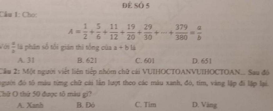 Để SÓ 5
Câu 1: Cho:
A= 1/2 + 5/6 + 11/12 + 19/20 + 29/30 +·s + 379/380 = a/b 
Với  a/b  là phân số tối gián thì tổng của a+bli
A. 31 B. 621 C. 601 D. 651
Cầu 2: Một người viết liên tiếp nhóm chữ cái VUIHOCTOANVUIHOCTOAN... Sau đó
đgười đó tô màu từng chữ cái lân lượt theo các màu xanh, đó, tím, vàng lặp đi lặp lại.
Chữ O thứ 50 được tô màu gi?
A. Xanh B. Đó C. Tim D. Vàng