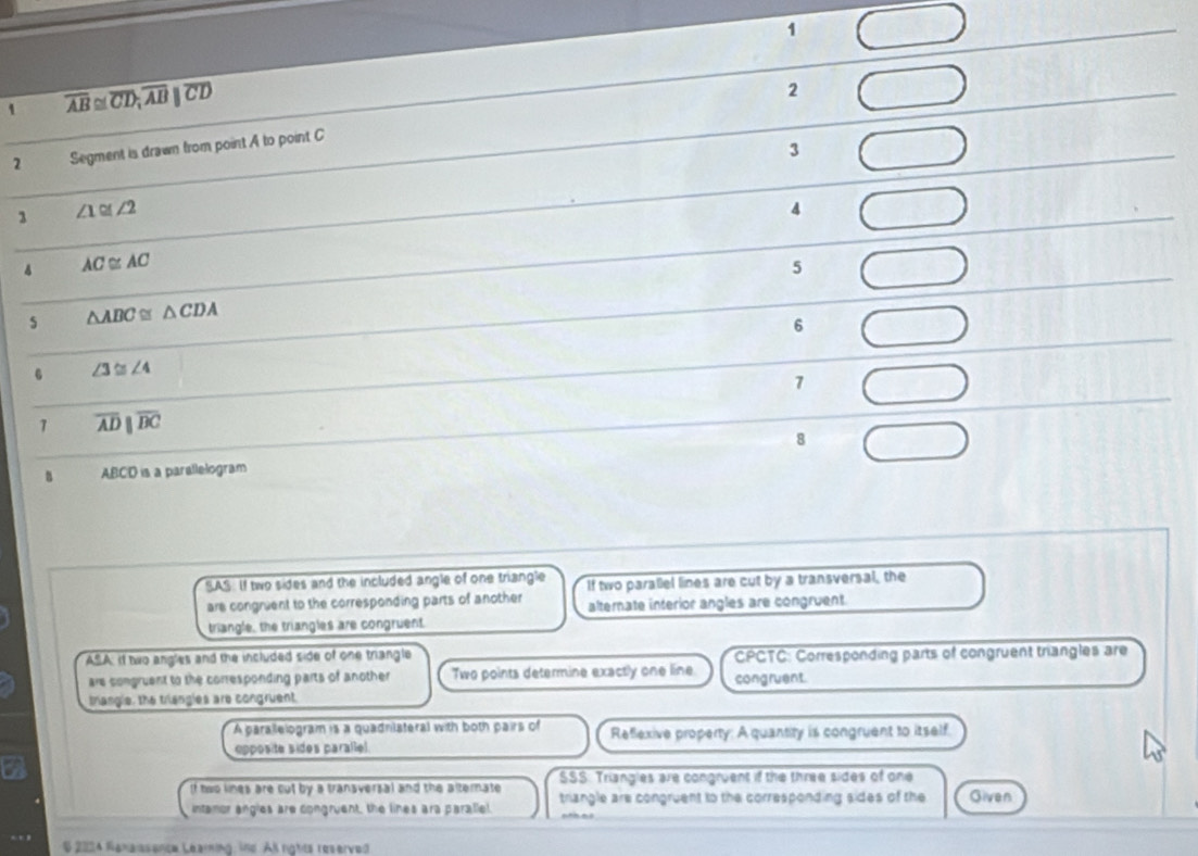 1
1 overline AB≌ overline CD; overline ABparallel overline CD
2
2 Segment is drawn from point A to point C
3
1 ∠ 1≌ ∠ 2
4
AC≌ AC
5
s △ ABC≌ △ CDA
6
∠ 3≌ ∠ 4
1
1 overline ADparallel overline BC
8
ABCD is a parallelogram
SAS: If two sides and the included angle of one triangle If two parallel lines are cut by a transversal, the
are congruent to the corresponding parts of another alternate interior angles are congruent.
triangle, the triangles are congruent.
ASA: If two angles and the included side of one triangle CPCTC: Corresponding parts of congruent triangles are
are comgruent to the corresponding parts of another Two points determine exactly one line congruent.
trangle, the triangies are congruent
A parallelogram is a quadnilateral with both pairs of Reflexive property: A quantity is congruent to itself.
epposite sides parallel.
SSS. Triangles are congruent if the three sides of one
If two lines are cut by a transversal and the alternate triangle are congruent to the corresponding sides of the Given
intamor engles are congruent, the lines ara parallel.
whis
$ 2024 Naxaissence Leaming, ind. Al rights reserved