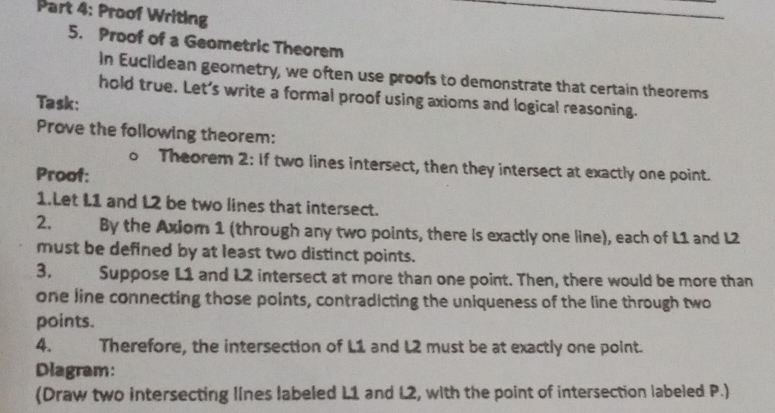 Proof Writing 
5. Proof of a Geometric Theorem 
In Euclidean georetry, we often use proofs to demonstrate that certain theorems 
hold true. Let’s write a formal proof using axioms and logical reasoning. 
Task: 
Prove the following theorem: 
。 Theorem 2: If two lines intersect, then they intersect at exactly one point. 
Proof: 
1.Let L1 and L2 be two lines that intersect. 
2. By the Axiom 1 (through any two points, there is exactly one line), each of L1 and L2
must be defined by at least two distinct points. 
3, Suppose L1 and L2 intersect at more than one point. Then, there would be more than 
one line connecting those points, contradicting the uniqueness of the line through two 
points. 
4. Therefore, the intersection of L1 and L2 must be at exactly one point. 
Diagram: 
(Draw two intersecting lines labeled L1 and L2, with the point of intersection labeled P.)