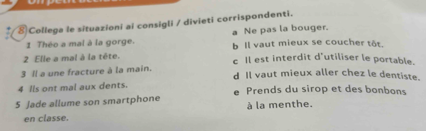 ⑧ Collega le situazioni ai consigli / divieti corrispondenti.
1 Théo a mal à la gorge. a Ne pas la bouger.
b Il vaut mieux se coucher tôt.
2 Elle a mal à la tête. c Il est interdit d'utiliser le portable.
3 Il a une fracture à la main. d Il vaut mieux aller chez le dentiste.
4 Ils ont mal aux dents. e Prends du sirop et des bonbons
5 Jade allume son smartphone
à la menthe.
en classe.