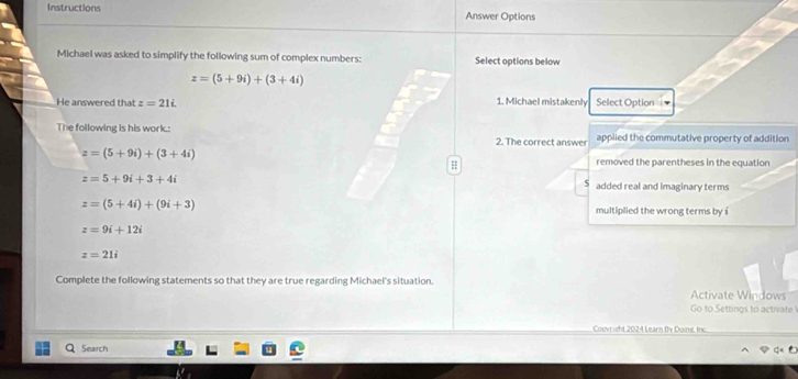 Instructions Answer Options
Michael was asked to simplify the following sum of complex numbers: Select options below
z=(5+9i)+(3+4i)
He answered that z=21i 1. Michael mistakenly Select Option
The following is his work.: 2. The correct answer applied the commutative property of addition
z=(5+9i)+(3+4i)
H removed the parentheses in the equation
z=5+9i+3+4i
S added real and Imaginary terms
z=(5+4i)+(9i+3) multiplied the wrong terms by i
z=9i+12i
z=21i
Complete the following statements so that they are true regarding Michael's situation. Activate Windows
Go to Settings to activate
Couvr ight 2024 Learn By Doine, Irc.
Search