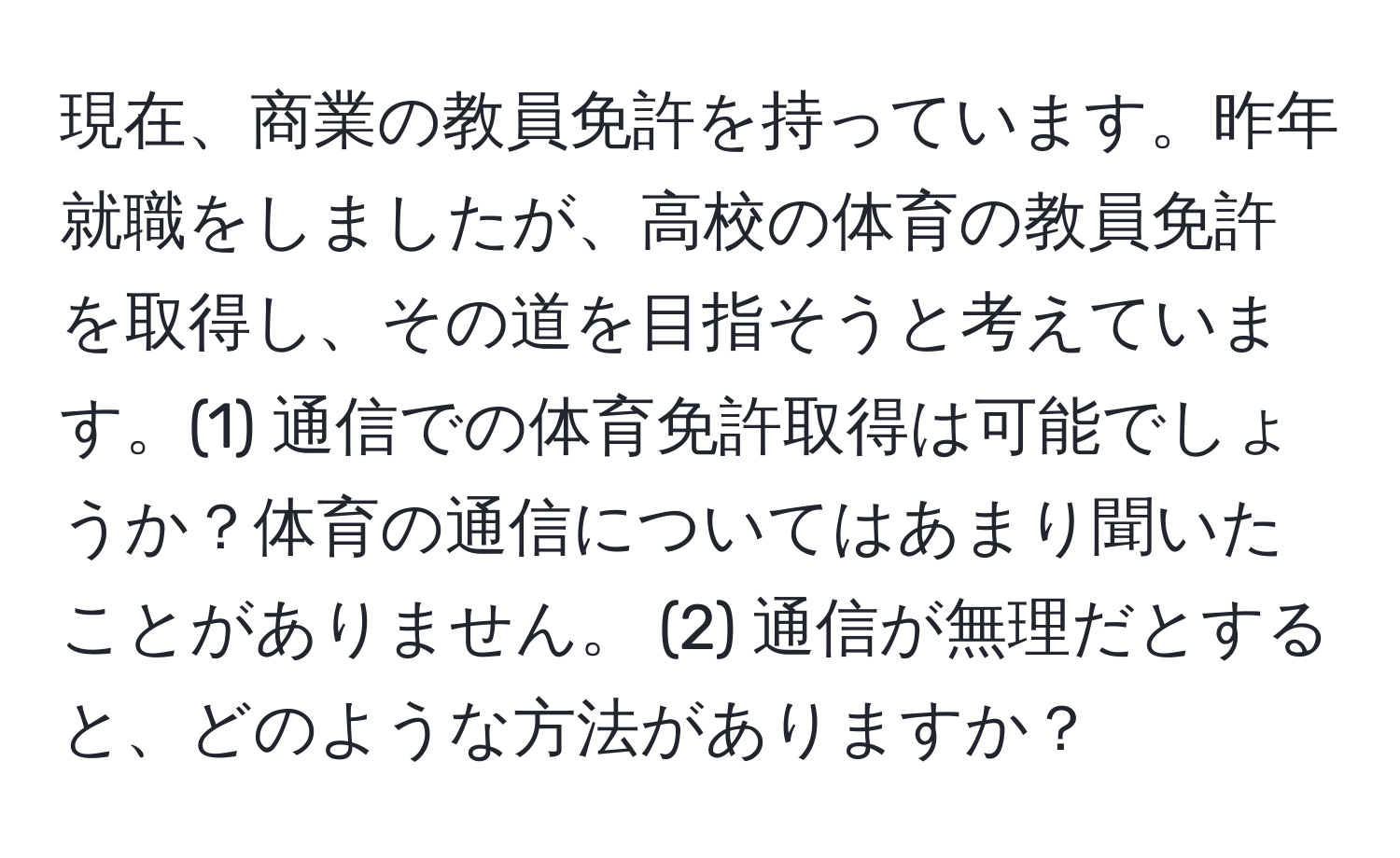 現在、商業の教員免許を持っています。昨年就職をしましたが、高校の体育の教員免許を取得し、その道を目指そうと考えています。(1) 通信での体育免許取得は可能でしょうか？体育の通信についてはあまり聞いたことがありません。 (2) 通信が無理だとすると、どのような方法がありますか？