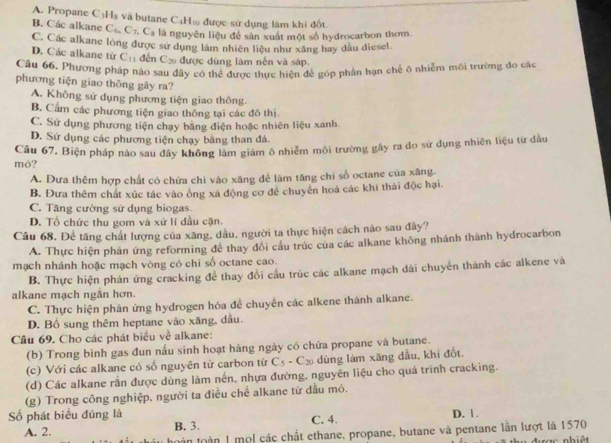 A. Propane C_3H_8 và butane C4H₁ được sử dụng làm khí đốt.
B. Các alkane C_6,C_7,C_8 là nguyên liệu để sân xuất một số hydrocarbon thơm.
C. Các alkane lóng được sử dụng làm nhiên liệu như xăng hay dầu diesel.
D. Các alkane từ C_11 đến Cá được dùng làm nến và sáp.
Câu 66. Phương pháp nào sau đây có thể được thực hiện để góp phần hạn chế ô nhiễm môi trường đo các
phương tiện giao thông gây ra?
A. Không sử dụng phương tiện giao thông.
B. Cẩm các phương tiện giao thông tại các đô thị.
C. Sử dụng phương tiện chạy bằng điện hoặc nhiên liệu xanh.
D. Sử dụng các phương tiện chạy bằng than đá.
Câu 67. Biện pháp nào sau đây không làm giảm ô nhiễm môi trường gây ra đo sử dụng nhiên liệu từ đầu
mỏ?
A. Đưa thêm hợp chất có chứa chì vào xăng để làm tăng chỉ số octane của xãng.
B. Đưa thêm chất xúc tác vào ống xá động cơ để chuyên hoá các khí thải độc hại.
C. Tăng cường sử dụng biogas.
D. Tổ chức thu gom và xử lí dầu cặn.
Câu 68. Đề tăng chất lượng của xăng, dầu, người ta thực hiện cách nào sau đây?
A. Thực hiện phản ứng reforming đề thay đổi cầu trúc của các alkane không nhánh thành hydrocarbon
mạch nhánh hoặc mạch vòng có chỉ số octane cao.
B. Thực hiện phản ứng cracking để thay đồi cấu trúc các alkane mạch dài chuyển thành các alkene và
alkane mạch ngắn hơn.
C. Thực hiện phản ứng hydrogen hóa đề chuyển các alkene thành alkane.
D. Bổ sung thêm heptane vào xăng, dầu.
Câu 69. Cho các phát biểu về alkane:
(b) Trong bình gas đun nấu sinh hoạt hàng ngày có chứa propane và butane.
(c) Với các alkane có số nguyên tử carbon từ C_5-C_20 dùng làm xăng dầu, khí đốt.
(d) Các alkane rắn được dùng làm nến, nhựa đường, nguyên liệu cho quá trình cracking.
(g) Trong công nghiệp. người ta điều chế alkane từ dầu mỏ.
Số phát biểu đúng là D. 1.
A. 2. B. 3. C. 4.
tàn toàn 1 mộl các chất ethane, propane, butane và pentane lần lượt là 1570
được nhiêt