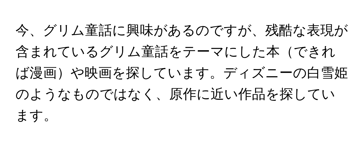 今、グリム童話に興味があるのですが、残酷な表現が含まれているグリム童話をテーマにした本できれば漫画や映画を探しています。ディズニーの白雪姫のようなものではなく、原作に近い作品を探しています。