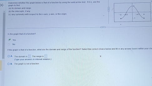 Delermine whether the graphs below is that of a fusction by using the vertical-line lest. If it is, use the
graph to find
(b) the intercepts, if any. (a) its domain and range
(c) any symmetry with respect to the x axis, γ -axis, or the orgin. 
is the graph that of a function?
Yes
No
If the graph is that of a functon, what are the domain and range of the function? Select the correct choice below and fill in any answer boxes within your ch
A. The domain is □ The range is □ 
(Type your answers in interval notation )
B. The graph is not a function.