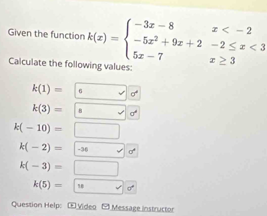 Given the function k(x)=beginarrayl -3x-8x <3 5x-7x≥ 3endarray.
Calculate the following values:
k(1)= |6° sigma^4
k(3)=|8 sigma^4
k(-10)=□
k(-2)=|-36 sigma^4
k(-3)=□
k(5)= 18 sigma^4
Question Help: * Video Message instructor