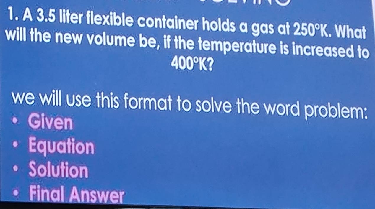 A 3.5 liter flexible container holds a gas at 250°K. What
will the new volume be, if the temperature is increased to
400°K a
we will use this format to solve the word problem:
Given
Equation
Solution
Final Answer