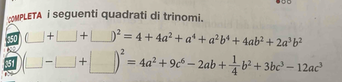 COMPLETA i seguenti quadrati di trinomi.
a
350 (□ +□ +□ )^2=4+4a^2+a^4+a^2b^4+4ab^2+2a^3b^2
00
351 (□ -□ +□ )^2=4a^2+9c^6-2ab+ 1/4 b^2+3bc^3-12ac^3