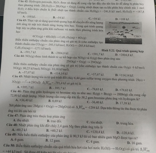 Cầu 42: Hydrogen peroxide, H_2O_2 được sử dụng để cung cấp lực đẩy cho tên lửa do dễ dàng bị phân hủy
theo phương trinh: 2H_2O_2(l)to 2H_2O(g)+O_2(g). Lượng nhiệt được tạo ra khi phân hủy chính xác 1 mol
H_2O_2 ở điều kiện chuẩn là (biết nhiệt tạo thành chuẩn của H_2O(g)=-241.8kJ/ 1 mol; H_2O_2(I)=-187.8
kJ/mol).
A. -108 kJ. B. -54 kJ. C. +54 kJ. D. +108 kJ.
Câu 43: Thực vật sử dụng quá trình quang hợp để chuyển đổi năng lượng
ánh sáng từ mặt trời thành năng lượng hóa học. Trong quá trình quang
hợp xãy ra phân ứng giữa khí carbonic và nước theo phương trình hóa
học
6CO_2(g)+6H_2O(l)to C_6H_12O_6(aq)+6O_2(g)
Biển thiên enthalpy chuẩn của phản ứng có giá trị là (cho enthalpy tạo
thành chuẩn của CO_2(g)=-393, .5 kJ/mol; H_2O(l)=-285,8kJ/m ol;
C_6H_12O_6(aq)=-1271kJ/mol). Hình 5.22. Quá trình quang hợp
A. -591,7 kJ. B. -2804,8 kJ. C. +591,7 kJ. D. +2804,8 kJ
Câu 44:NO_2(g) được hình thành từ sự kết hợp của NO(g) và O_2(g) theo phân ứng sau:
2NO(g)+O_2(g)to 2NO_2(g)
Biển thiên enthalpy chuẩn của phản ứng có giá trị (cho enthalpy tạo thành chuẩn của O_2(g) ): 0 kJ/mol;
NO(g):90,25k J/mol: NO_2(g):33.1 18 kJ/mol)
A. −57,07 kJ. B. --114,14 kJ. C. +57,07 kJ. D. +114,14 kJ.
Câu 45: Nhiệt lượng tòa ra từ quá trình đốt chảy 6,44 gam sulfur trong oxygen theo phương trình: 2S(s) +
3O_2(g)to 2SO_3(l)△ _2H_(201)°=-791.4kJ có giá trị là
A. +395,7 kJ. B. - 395,7 kJ. C. -79,63 kJ. D. +79,63 kJ.
Câu 46: Phản ứng giữa hydrogen và bromine xây ra như sau: H_2(g)+Br_2(g)to 2HBr(g) cần cung cấp
72,80 kJ nhiệt lượng. Nhiệt lượng cần cung cấp khi lấy 38,2 gam bromine phản ứng với hydrogen là?
A. +36,40 kJ. B. 8,69 kJ. C. -36,40 kJ. D. 17,38 kJ.
Xét phản ứng sau: 2Mg(s)+O_2(g)to 2MgO(s) có △ _1H_(298)°=-1204kJ Dựa trên thông tin thu được từ phản
ứng trả lời câu hỏi từ
Câu 47: Phần ứng trên thuộc loại phản ứng
A. thu nhiệt. B. trao đổi, C. tỏa nhiệt. D. trung hòa.
Cầu 48: Nhiệt phản ứng khi đốt chảy 2,4 gam Mg theo phản ứng trên là
A. -60,2 kJ. B. +60,2 kJ. C. +120,4 kJ. D. -120,4 kJ.
Cầu 49: Nếu biến thiên enthalpy của phản ứng là 90,3 kJ thì có bao nhiêu gam MgO được tạo ra?
A. 6 gam. B. 12 gam. C. 4 gam. D. 16 gam.
Câu 50: Biến thiên enthalpy chuẩn của quá trình hóa hơi của hơi nước H_2O(l)to H_2O(g) có giá trị △ _rH_(295)°
=+44kJ mal  Sử dưng đữ ktn t