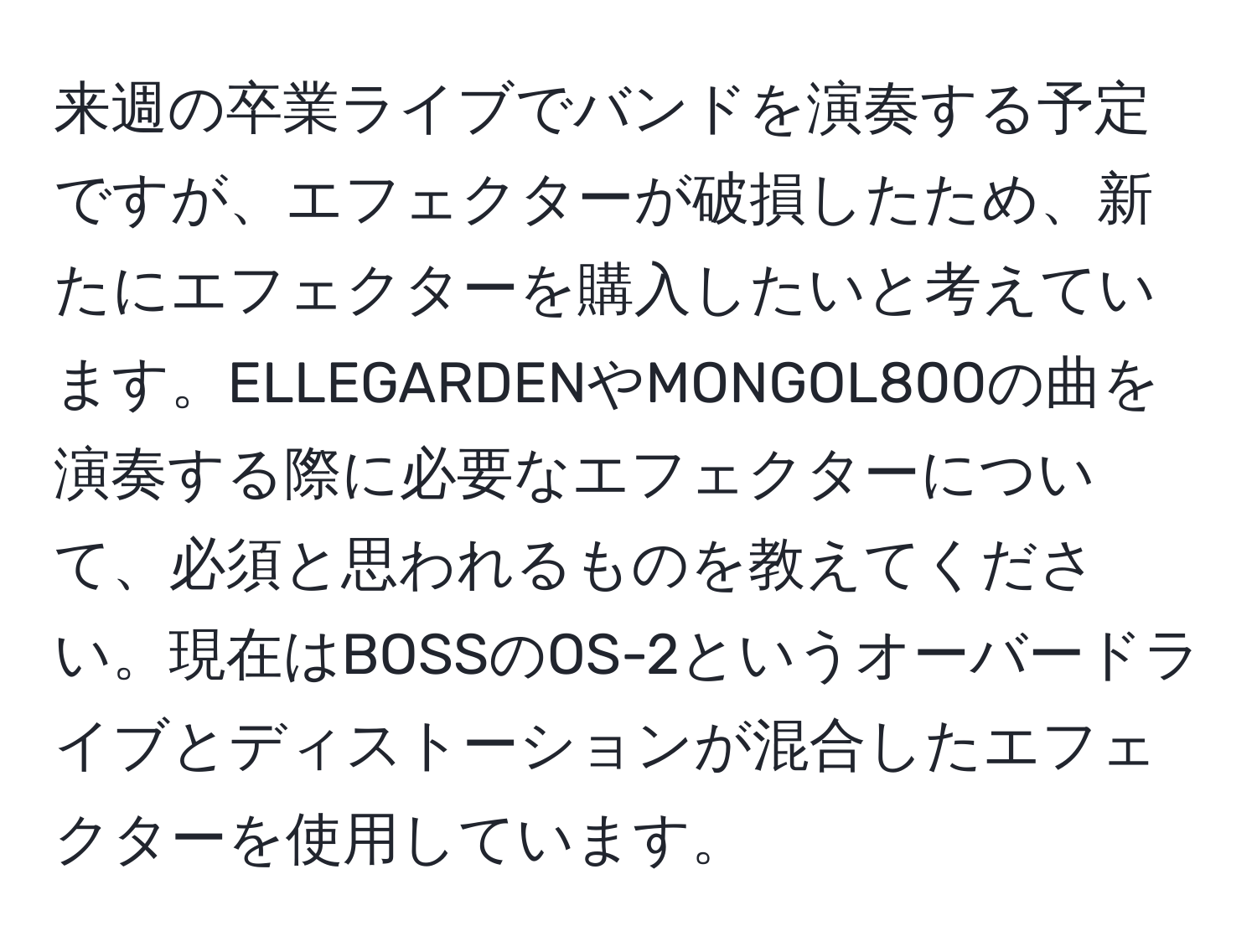 来週の卒業ライブでバンドを演奏する予定ですが、エフェクターが破損したため、新たにエフェクターを購入したいと考えています。ELLEGARDENやMONGOL800の曲を演奏する際に必要なエフェクターについて、必須と思われるものを教えてください。現在はBOSSのOS-2というオーバードライブとディストーションが混合したエフェクターを使用しています。