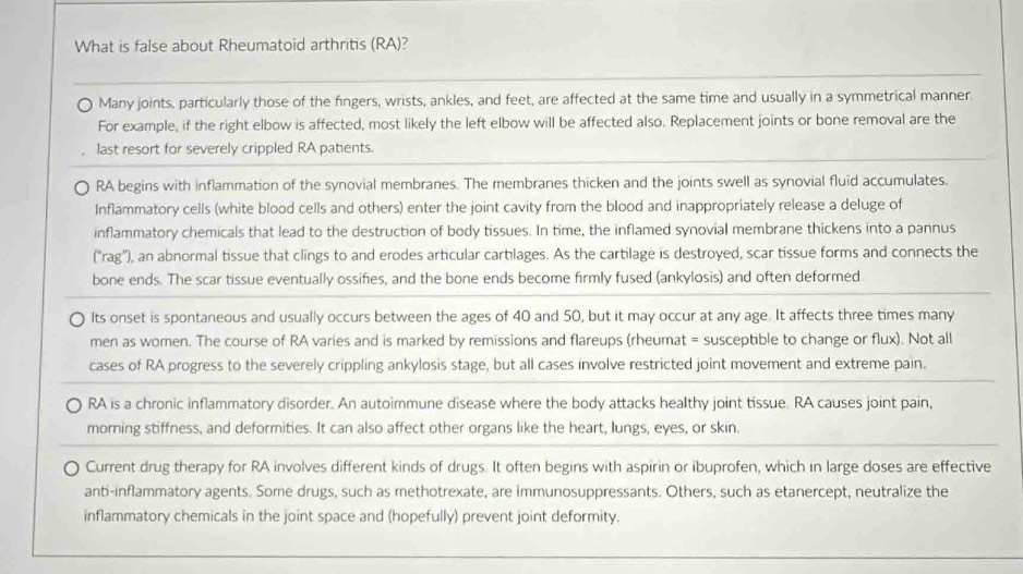 What is false about Rheumatoid arthritis (RA)? 
Many joints, particularly those of the fingers, wrists, ankles, and feet, are affected at the same time and usually in a symmetrical manner. 
For example, if the right elbow is affected, most likely the left elbow will be affected also. Replacement joints or bone removal are the 
last resort for severely crippled RA patients. 
RA begins with inflammation of the synovial membranes. The membranes thicken and the joints swell as synovial fluid accumulates. 
Inflammatory cells (white blood cells and others) enter the joint cavity from the blood and inappropriately release a deluge of 
inflammatory chemicals that lead to the destruction of body tissues. In time, the inflamed synovial membrane thickens into a pannus 
("rag'), an abnormal tissue that clings to and erodes articular cartilages. As the cartilage is destroyed, scar tissue forms and connects the 
bone ends. The scar tissue eventually ossifies, and the bone ends become firmly fused (ankylosis) and often deformed 
Its onset is spontaneous and usually occurs between the ages of 40 and 50, but it may occur at any age. It affects three times many 
men as women. The course of RA varies and is marked by remissions and flareups (rheumat = susceptible to change or flux). Not all 
cases of RA progress to the severely crippling ankylosis stage, but all cases involve restricted joint movement and extreme pain. 
RA is a chronic inflammatory disorder. An autoimmune disease where the body attacks healthy joint tissue. RA causes joint pain, 
morning stiffness, and deformities. It can also affect other organs like the heart, lungs, eyes, or skin. 
Current drug therapy for RA involves different kinds of drugs. It often begins with aspirin or ibuprofen, which in large doses are effective 
anti-inflammatory agents. Some drugs, such as methotrexate, are immunosuppressants. Others, such as etanercept, neutralize the 
inflammatory chemicals in the joint space and (hopefully) prevent joint deformity.