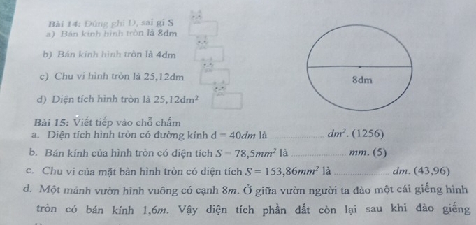 Đứng ghi D, sai gi S 
a) Bán kính hình tròn là 8dm
b) Bán kính hình tròn là 4dm
c) Chu vi hình tròn là 25, 12dm
d) Diện tích hình tròn là 25, 12dm^2
Bài 15: Viết tiếp vào chỗ chấm 
a. Diện tích hình tròn có đường kính d=40dm là_ dm^2. (1256) 
b. Bán kính của hình tròn có diện tích S=78,5mm^2 là _ mm. (5) 
c. Chu vi của mặt bàn hình tròn có diện tích S=153,86mm^2 là _ dm. (43,96)
d. Một mảnh vườn hình vuông có cạnh 8m. Ở giữa vườn người ta đào một cái giếng hình 
tròn có bán kính 1, 6m. Vậy diện tích phần đất còn lại sau khi đào giếng