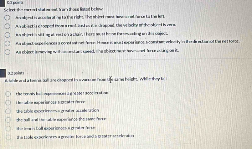 Select the correct statement from those listed below.
An object is accelerating to the right. The object must have a net force to the left.
An object is dropped from a roof. Just as it is dropped, the velocity of the object is zero.
An object is sitting at rest on a chair. There must be no forces acting on this object.
An object experiences a constant net force. Hence it must experience a constant velocity in the direction of the net force.
An object is moving with a constant speed. The object must have a net force acting on it.
0.2 points
A table and a tennis ball are dropped in a vacuum from tie same height. While they fall
the tennis ball experiences a greater acceleration
the table experiences a greater force
the table experiences a greater acceleration
the ball and the table experience the same force
the tennis ball experiences a greater force
the table experiences a greater force and a greater acceleraion