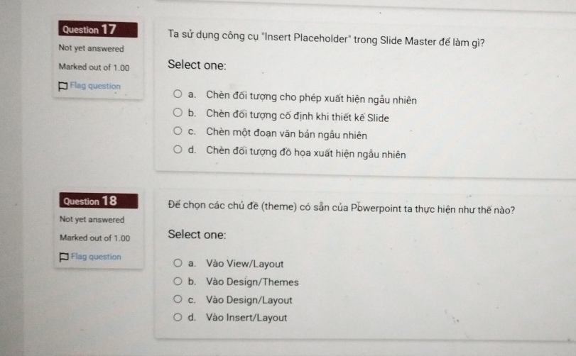 Ta sử dụng công cụ "Insert Placeholder" trong Slide Master để làm gì?
Not yet answered
Marked out of 1.00 Select one:
= Flag question a. Chèn đối tượng cho phép xuất hiện ngẫu nhiên
b. Chèn đối tượng cố định khi thiết kế Slide
c. Chèn một đoạn văn bản ngẫu nhiên
d. Chèn đối tượng đồ họa xuất hiện ngẫu nhiên
Question 18 Để chọn các chủ đề (theme) có sản của Powerpoint ta thực hiện như thế nào?
Not yet answered
Marked out of 1.00 Select one:
Flag question a. Vào View/Layout
b. Vào Design/Themes
c. Vào Design/Layout
d. Vào Insert/Layout