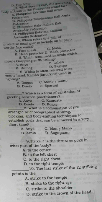 D. Tilo Sotto
3. What does PEKAF, the governing
_body of Arnis in the Philippines stand for?
A. Philippine Eskrima Kali Arnis
Federation
B. Philippine Eskrimahan Kali Arnis
Federation
C. Philippine Eskrimahan Kali
Arnisador Federation
D. Philippine Eskrima Kalihan
Arnisador Federation
4. Which refers to a pair of
protective head gear to include an impact-
worthy face mask? C. Mask
A. Face mask
B. Head protector D. Mask protector
_5. Which term used in Arnis which
means Grappling or Wrestling?
C. Laban
A. Anyo
B. Dumog
D. Sagupa
6. Which is often referred to as
_empty hand, Kamao (knuckles) used in
fighting?
A. Dagger C. Mano y mano
B. Duelo D. Sparing
_
7.Which is a form of salutation or
greeting between practitioners?
A. Anyo C. Kamusta
B. Duelo D. Pugay
_8. What is a combination of pre
arranged or choreographed striking.
blocking, and body-shifting techniques to
establish goals that can be achieved in a very 
short time?
A. Anyo C. Man y Mano
B. Arnis D. Sagupaan
_
9.Strike 7 is the thrust or poke in
what part of the body?
A. to the center
B. to the left chest
C. to the right chest
D. to the right temple
_
10. The last strike of the 12 striking
points is the_ .
A. strike to the temple
B. strike to the right eye
C. strike to the shoulder
D. strike to the crown of the head