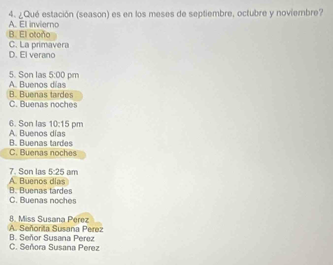 ¿Qué estación (season) es en los meses de septiembre, octubre y noviembre?
A. El invierno
B. El otoño
C. La primavera
D. El verano
5. Son las 5:00 pm
A. Buenos días
B. Buenas tardes
C. Buenas noches
6. Son las 10:15 pm
A. Buenos días
B. Buenas tardes
C. Buenas noches
7. Son las 5:25 am
A. Buenos días
B. Buenas tardes
C. Buenas noches
8. Miss Susana Perez
A. Señorita Susana Perez
B. Seňor Susana Perez
C. Señora Susana Perez