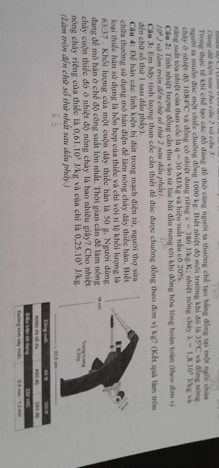 Dùng dữ kiện sau cho câu 2 và cầu 3:
Trong thực tế khi chế tạo các đồ dùng để thờ cúng người ta thường chế tạo bằng đồng tại một ngôi chùa
người ta muốn đúc một chiếc chuông đồng 1000 kg. Biết nhiệt độ môi trường khi đó là 35°C và đồng nóng
chảy ở nhiệt độ 1084°C và đồng có nhiệt dung riêng c=380J/kg.K K; nhiệt nóng chảy lambda =1.8.10^5J/kg và
năng suất tỏa nhiệt của than cốc là q=30MJ/k kg và hiệu suất nấu cỡ 20%.
Cầu 2: Tính nhiệt lượng đồng cần thu vào từ lúc bắt đầu nung tới khi đồng hóa lỏng hoàn toàn (theo đơn vị
10^8 Jvà làm tròn đến chữ số thứ 2 sau dấu phẩy).
Câu 3: Em hãy tính lượng than cốc cần thiết để đúc được chuông đồng theo đơn vị kg? (Kết quả làm tròn
đến chữ số thứ 1 sau dấu phầy).
Câu 4: Để hàn các linh kiện bị đứt trong mạch điện tử, người thợ sửa
chữa thường sử dụng mỏ hàn điện để làm nóng chảy dây thiếc hàn. Biết
loại thiếc hàn sử dụng là hỗn hợp của thiếc và chì với tỉ lệ khối lượng là
63:37. Khối lượng của một cuộn dây thiếc hàn là 50 g. Người dùng
đang đề mỏ hàn ở chế độ công suất lớn nhất. Thời gian cần để làm nóng
chảy cuộn thiếc đó ở nhiệt độ nóng chảy là bao nhiêu giây? Cho nhiệt
nóng chảy riêng của thiếc là 0,61.10^5J/kg và của chì là 0,25.10^5 J/kg.
(Làm tròn đến chữ số thứ nhất sau dấu phẩy.)
Công suất 60 w 100 W
Nhiệt độ tối đa 480 00
Diều kiện sử dụng 220 VAC “
Dường kinh dây thiếc 0.5 = m − 1.2 mm