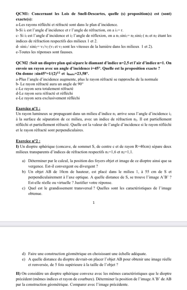 QCM1: Concernant les Lois de Snell-Descartes, quelle (s) proposition(s) est (sont)
exacte(s):
a-Les rayons réfléchi et réfracté sont dans le plan d’incidence.
b-Si i| est l’angle d’incidence et r l’angle de réfraction, on a i_1=r.
c- Si i₁ est l’angle d’incidence et i₂ l’angle de réflexion, on a n₁sini₁= n₂sini₂( n₁ et n2 étant les
indices de réfraction respectifs des milieux 1 et 2.
d- sini₁/ sini₂= v₁/v₂ (v₁ et v₂ sont les vitesses de la lumière dans les milieux 1 et 2).
e-Toutes les réponses sont fausses.
QCM2 :Soit un dioptre plan qui sépare le diamant d’indice n=2,5 et l’air d’indice n=1 , On
envoie un rayon avec un angle d’incidence i=45°. Quelle est la proposition exacte ?
On donne :sin 45°=1/(2)^1/2 et i_8minc=23,58°.
a-Plus l’angle d’incidence augmente, plus le rayon réfracté se rapproche de la normale
b- Le rayon réfracté aura un angle de 90°
c-Le ravon sera totalement réfracté
d-Le rayon sera réfracté et réfléchi
e-Le rayon sera exclusivement réfléchi
Exercice _ n°1
Un rayon lumineux se propageant dans un milieu d’indice n: arrive sous l’angle d’incidence i:
à la surface de séparation de ce milieu, avec un indice de réfraction n₂. Il est partiellement
réfléchi et partiellement réfracté. Quelle est la valeur de l’angle d’incidence si le rayon réfléchi
et le rayon réfracté sont perpendiculaires.
Exercice _ n°2 :
I) Un dioptre sphérique (concave, de sommet S, de centre c et de rayon R=40cm) sépare deux
milieux transparents d’indices de réfraction respectifs n_1=1.6 et n_2=1,1.
a) Déterminer par le calcul, la position des foyers objet et image de ce dioptre ainsi que sa
vergence. Est-il convergent ou divergent ?
b) Un objet AB de 10cm de hauteur, est placé dans le milieu 1, à 55 cm de S et
perpendiculairement à l’axe optique. A quelle distance de S, se trouve l’image . A'B' ?
Est-elle réelle ou virtuelle ? Justifier votre réponse.
c) Quel est le grandissement transversal ? Quelles sont les caractéristiques de l’image
obtenue.
1
d) Faire une construction géométrique en choisissant une échelle adéquate.
e) A quelle distance du dioptre devrait-on placer l’objet AB pour obtenir une image réelle
et renversée, de 5 fois supérieure à la taille de l’objet ?
II) On considère un dioptre sphérique convexe avec les mêmes caractéristiques que le dioptre
précédent (mêmes indices et rayon de courbure). Déterminer la position de l’image A'B' de AB
par la construction géométrique. Comparer avec l’image précédente.