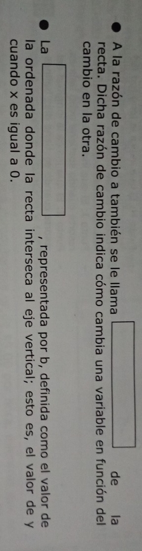 A la razón de cambio a también se le llama □ de la 
recta. Dicha razón de cambio indica cómo cambia una variable en función del 
cambio en la otra. 
La □ , representada por b, definida como el valor de 
la ordenada donde la recta interseca al eje vertical; esto es, el valor de y
cuando x es igual a 0.