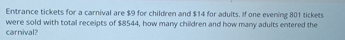 Entrance tickets for a carnival are $9 for children and $14 for adults. If one evening 801 tickets 
were sold with total receipts of $8544, how many children and how many adults entered the 
carnival?