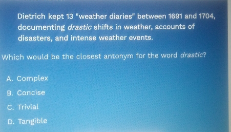 Dietrich kept 13 "weather diaries" between 1691 and 1704,
documenting drastic shifts in weather, accounts of
disasters, and intense weather events.
Which would be the closest antonym for the word drastic?
A. Complex
B. Concise
C. Trivial
D. Tangible