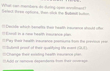 What can members do during open enrollment?
Select three options, then click the Submit button.
Decide which benefits their health insurance should offer.
Enroll in a new health insurance plan.
Pay their health insurance premiums from the previous year.
Submit proof of their qualifying life event (QLE).
Change their existing health insurance plan.
Add or remove dependents from their coverage.