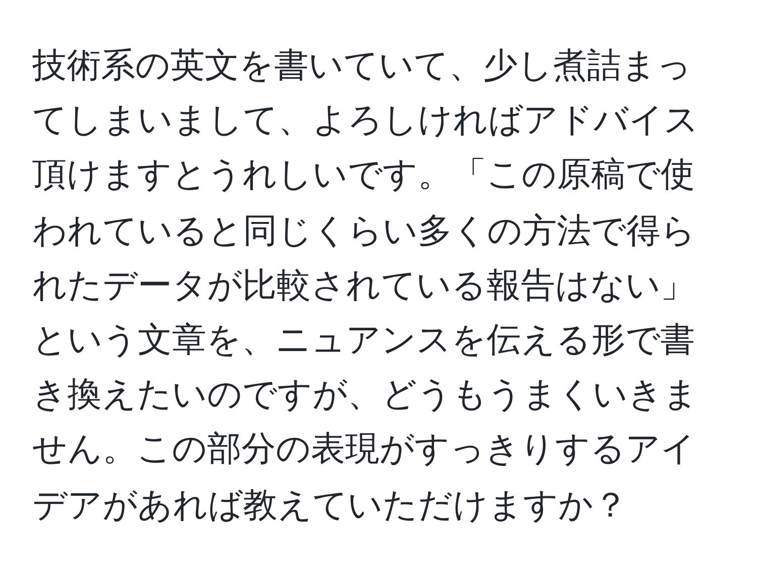 技術系の英文を書いていて、少し煮詰まってしまいまして、よろしければアドバイス頂けますとうれしいです。「この原稿で使われていると同じくらい多くの方法で得られたデータが比較されている報告はない」という文章を、ニュアンスを伝える形で書き換えたいのですが、どうもうまくいきません。この部分の表現がすっきりするアイデアがあれば教えていただけますか？