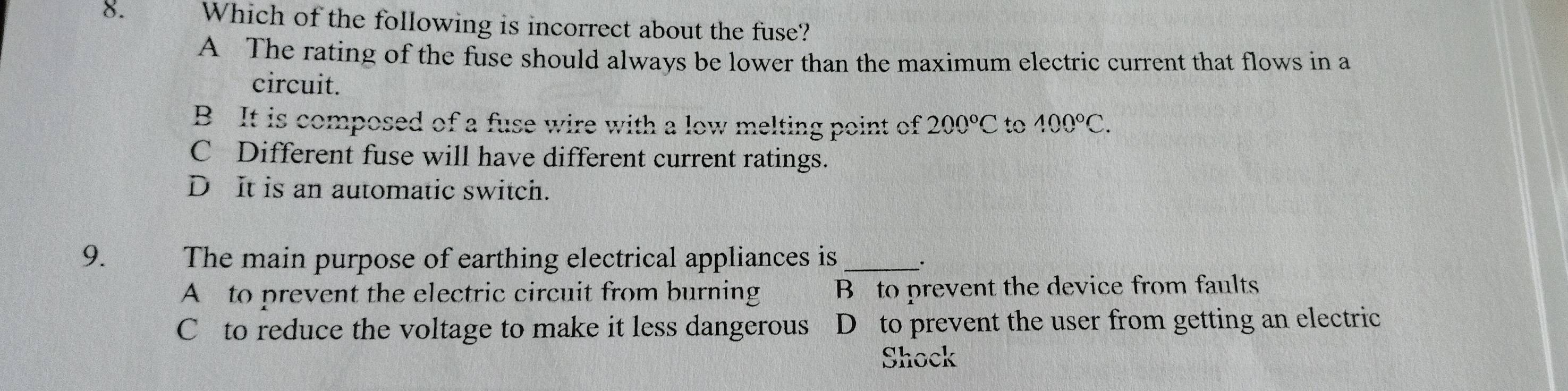 Which of the following is incorrect about the fuse?
A The rating of the fuse should always be lower than the maximum electric current that flows in a
circuit.
B It is composed of a fuse wire with a low melting point of 200°C to 400°C.
C Different fuse will have different current ratings.
D It is an automatic switch.
9. The main purpose of earthing electrical appliances is _·
A to prevent the electric circuit from burning B to prevent the device from faults
C to reduce the voltage to make it less dangerous D to prevent the user from getting an electric
Shock