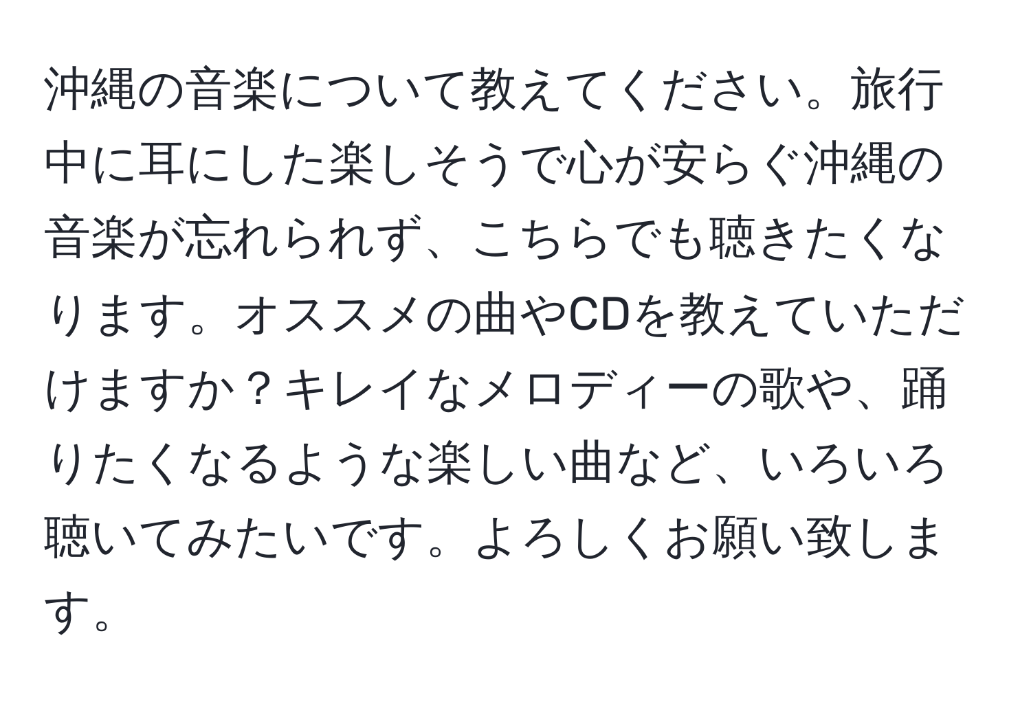 沖縄の音楽について教えてください。旅行中に耳にした楽しそうで心が安らぐ沖縄の音楽が忘れられず、こちらでも聴きたくなります。オススメの曲やCDを教えていただけますか？キレイなメロディーの歌や、踊りたくなるような楽しい曲など、いろいろ聴いてみたいです。よろしくお願い致します。