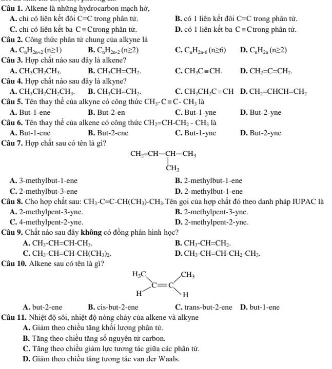 Alkene là những hydrocarbon mạch hở,
A. chi có liên kết đôi C=C trong phân tử. B. có 1 liên kết đôi C=C trong phân tử.
C. chi có liên kết ba Cequiv C trong phân tử. D. có 1 liên kết ba Cequiv C trong phân tử.
Câu 2. Công thức phân tử chung của alkyne là
A. C_nH_2n+2(n≥ 1) B. C_nH_2n-2(n≥ 2) C. C_nH_2n-6(n≥ 6) D. C_nH_2n(n≥ 2)
Câu 3. Hợp chất nào sau đây là alkene?
A. CH_3CH_2CH_3. B. CH_3CH=CH_2. C. CH_3Cequiv CH. D. CH_2=C=CH_2.
Câu 4. Hợp chất nào sau đây là alkyne?
A. CH_3CH_2CH_2CH_3. B. CH_3CH=CH_2. C. CH_3CH_2Cequiv CH D. CH_2=CHCH=CH_2
Câu 5. Tên thay thế của alkyne có công thức CH_3-Cequiv C-CH_3la
A. But-1-ene B. But-2-en C. But-1-yne D. But-2-yne
Câu 6. Tên thay thế của alkene có công thức CH_2=CH-CH_2-CH_3la
A. But-1-ene B. But-2-ene C. But- 1-yne D. But-2-yne
Câu 7. Hợp chất sau có tên là gì?
CH_2=CH-CH-CH_3 CH_3
A. 3-methylbut-1-ene B. 2-methylbut-1-ene
C. 2-methylbut-3-ene D. 2-methylbut-1-ene
Câu 8. Cho hợp chất sau: CH_3-Cequiv C-CH(CH_3)-CH_3.Tên gọi của hợp chất đó theo danh pháp IUPAC là
A. 2-methylpent-3-yne. B. 2-methylpent-3-yne.
C. 4-methylpent-2-yne. D. 2-methylpent-2-yne.
Câu 9. Chất nào sau đây không có đồng phân hình học?
A. CH_3-CH=CH-CH_3. B. CH_3-CH=CH_2.
C. CH_3-CH=CH-CH(CH_3)_2. D. CH_3-CH=CH-CH_2-CH_3.
Câu 10. Alkene sau có tên là gì?
A. but-2-ene B. cis-but-2-ene C. trans-but-2-ene D. but-1-ene
Câu 11. Nhiệt độ sôi, nhiệt độ nóng chảy của alkene và alkyne
A. Giảm theo chiều tăng khối lượng phân tử.
B. Tăng theo chiều tăng số nguyên tử carbon.
C. Tăng theo chiều giảm lực tương tác giữa các phân tử.
D. Giảm theo chiều tăng tương tác van der Waals.