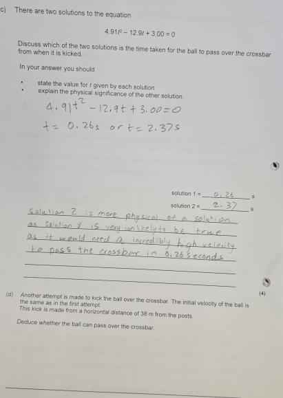 There are two solutions to the equation
4.91t^2-12.9t+3.00=0
Discuss which of the two solutions is the time taken for the ball to pass over the crossbar 
from when it is kicked. 
In your answer you should 
state the value for r given by each solution 
explain the physical significance of the other solution. 
solution 1= _ 5 
solution 2= _ 8 
_ 
_ 
_ 
_ 
_ 
__ 
_ 
_ 
_ 
(4 
(d) Another attempt is made to kick the ball over the crossbar. The initial velocity of the ball is 
the same as in the first attempt . 
This kick is made from a horizontal distance of 38 m from the posts. 
Deduce whether the ball can pass over the crossbar.