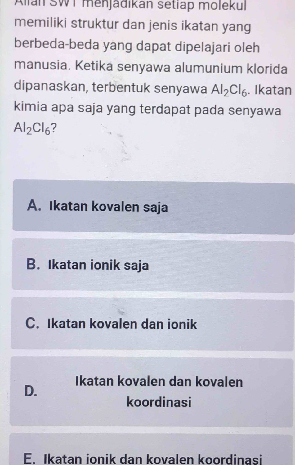 Alian SWT menjädikan setiap molekul
memiliki struktur dan jenis ikatan yang
berbeda-beda yang dapat dipelajari oleh
manusia. Ketika senyawa alumunium klorida
dipanaskan, terbentuk senyawa Al_2Cl_6. Ikatan
kimia apa saja yang terdapat pada senyawa
Al_2Cl_6 2
A. Ikatan kovalen saja
B. Ikatan ionik saja
C. Ikatan kovalen dan ionik
Ikatan kovalen dan kovalen
D.
koordinasi
E. Ikatan ionik dan kovalen koordinasi