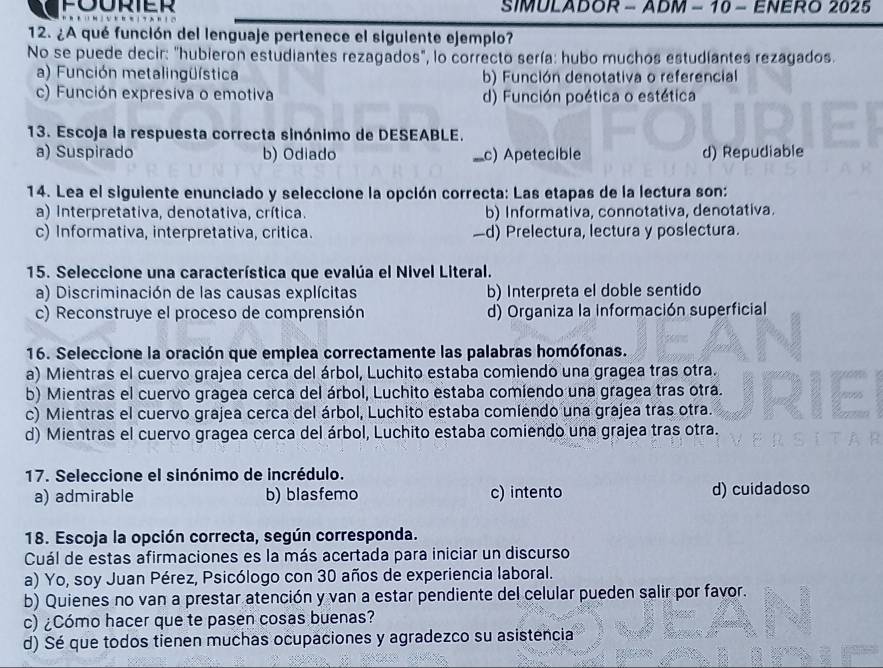 SIMULADOR - ADM - 10 - ENERO 2025
12. ¿A qué función del lenguaje pertenece el siguiente ejemplo?
No se puede decir: "hubieron estudiantes rezagados", lo correcto sería: hubo muchos estudíantes rezagados.
a) Función metalingüística b) Función denotativa o referencial
c) Función expresiva o emotiva d) Función poética o estética
13. Escoja la respuesta correcta sinónimo de DESEABLE.
a) Suspirado b) Odiado _c) Apetecible d) Repudiable
14. Lea el siguiente enunciado y seleccione la opción correcta: Las etapas de la lectura son:
a) Interpretativa, denotativa, crítica. b) Informativa, connotativa, denotativa.
c) Informativa, interpretativa, critica. —d) Prelectura, lectura y poslectura.
15. Seleccione una característica que evalúa el Nivel Literal.
a) Discriminación de las causas explícitas b) Interpreta el doble sentido
c) Reconstruye el proceso de comprensión d) Organiza la información superficial
16. Seleccione la oración que emplea correctamente las palabras homófonas.
a) Mientras el cuervo grajea cerca del árbol, Luchito estaba comiendo una gragea tras otra.
b) Mientras el cuervo gragea cerca del árbol, Luchito estaba comiendo una gragea tras otra.
c) Mientras el cuervo grajea cerca del árbol, Luchito estaba comiendo una grajea tras otra.
d) Mientras el cuervo gragea cerca del árbol, Luchito estaba comiendo una grajea tras otra.
17. Seleccione el sinónimo de incrédulo.
a) admirable b) blasfemo c) intento d) cuidadoso
18. Escoja la opción correcta, según corresponda.
Cuál de estas afirmaciones es la más acertada para iniciar un discurso
a) Yo, soy Juan Pérez, Psicólogo con 30 años de experiencia laboral.
b) Quienes no van a prestar atención y van a estar pendiente del celular pueden salir por favor.
c) ¿Cómo hacer que te pasen cosas buenas?
d) Sé que todos tienen muchas ocupaciones y agradezco su asistencia