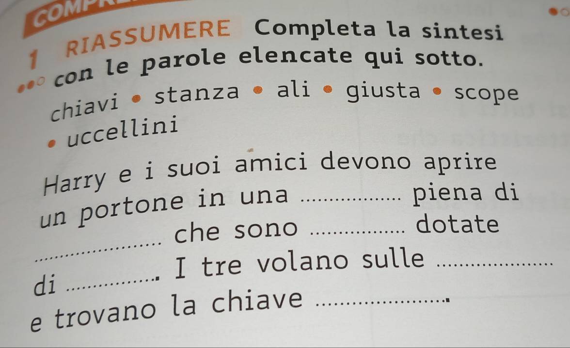 COMPR 
1 RIASSUMERE Completa la sintesi 
con le parole elencate qui sotto. 
chiavi • stanza • ali • giusta • scope 
uccellini 
Harry e i suoi amici devono aprire 
un portone in una__ 
piena di 
_ 
che sono 
dotate 
_ 
I tre volano sulle_ 
di 
e trovano la chiave_