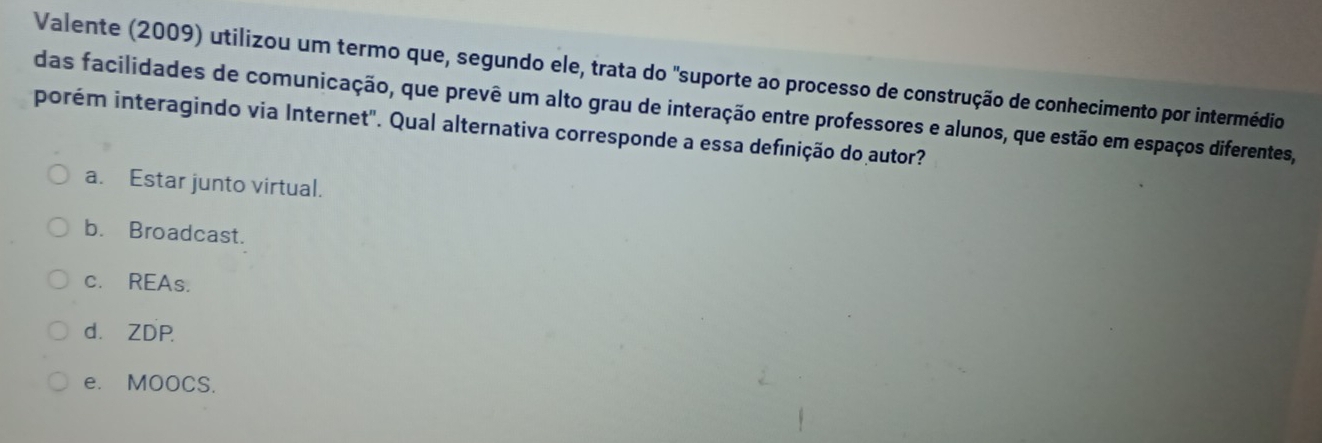 Valente (2009) utilizou um termo que, segundo ele, trata do "suporte ao processo de construção de conhecimento por intermédio
das facilidades de comunicação, que prevê um alto grau de interação entre professores e alunos, que estão em espaços diferentes,
porém interagindo via Internet". Qual alternativa corresponde a essa definição do autor?
a. Estar junto virtual.
b. Broadcast.
c. REAs.
d. ZDP
e. MOOCS.