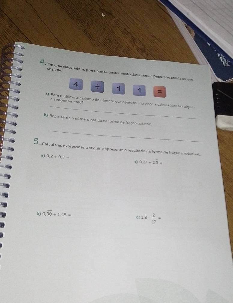 a 
se pede. 
4 . Em uma calculadora, pressione as teclas mostradas a seguir. Depois responda ao que 
4 ÷ 1 1 = 
_ 
a) Para o último algarismo do número que apareceu no visor, a calculadora fez algum 
arredondamento? 
b) Represente o número obtido na forma de fração geratriz 
_ 
5 . Calcule as expressões a seguir e apresente o resultado na forma de fração irredutivel. 
a) 0.2+0.overline 3=
c) 0.overline 2overline 7+2.overline 3=
b) 0,overline 38+1, overline 45=
d) 1.overline 8·  2/17 =