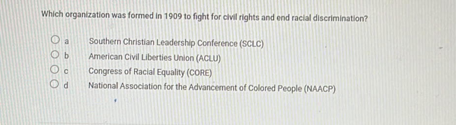 Which organization was formed in 1909 to fight for civil rights and end racial discrimination?
a Southern Christian Leadership Conference (SCLC)
b American Civil Liberties Union (ACLU)
C Congress of Racial Equality (CORE)
d National Association for the Advancement of Colored People (NAACP)