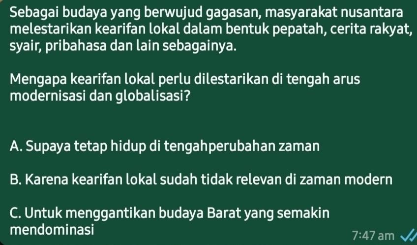 Sebagai budaya yang berwujud gagasan, masyarakat nusantara
melestarikan kearifan lokal dalam bentuk pepatah, cerita rakyat,
syair, pribahasa dan lain sebagainya.
Mengapa kearifan lokal perlu dilestarikan di tengah arus
modernisasi dan globalisasi?
A. Supaya tetap hidup di tengahperubahan zaman
B. Karena kearifan lokal sudah tidak relevan di zaman modern
C. Untuk menggantikan budaya Barat yang semakin
mendominasi
7:47 am