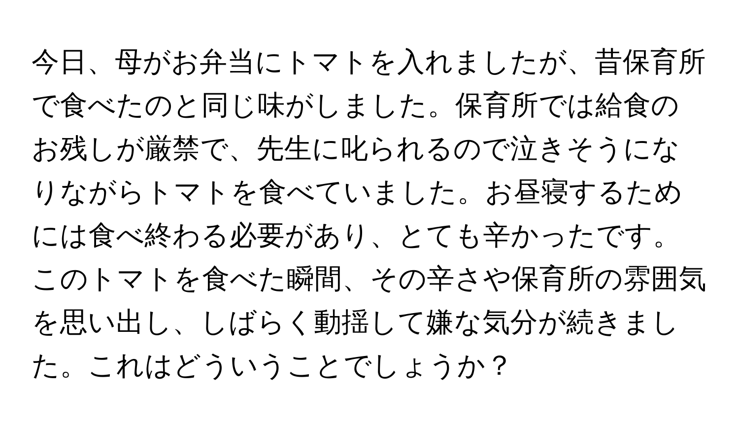 今日、母がお弁当にトマトを入れましたが、昔保育所で食べたのと同じ味がしました。保育所では給食のお残しが厳禁で、先生に叱られるので泣きそうになりながらトマトを食べていました。お昼寝するためには食べ終わる必要があり、とても辛かったです。このトマトを食べた瞬間、その辛さや保育所の雰囲気を思い出し、しばらく動揺して嫌な気分が続きました。これはどういうことでしょうか？