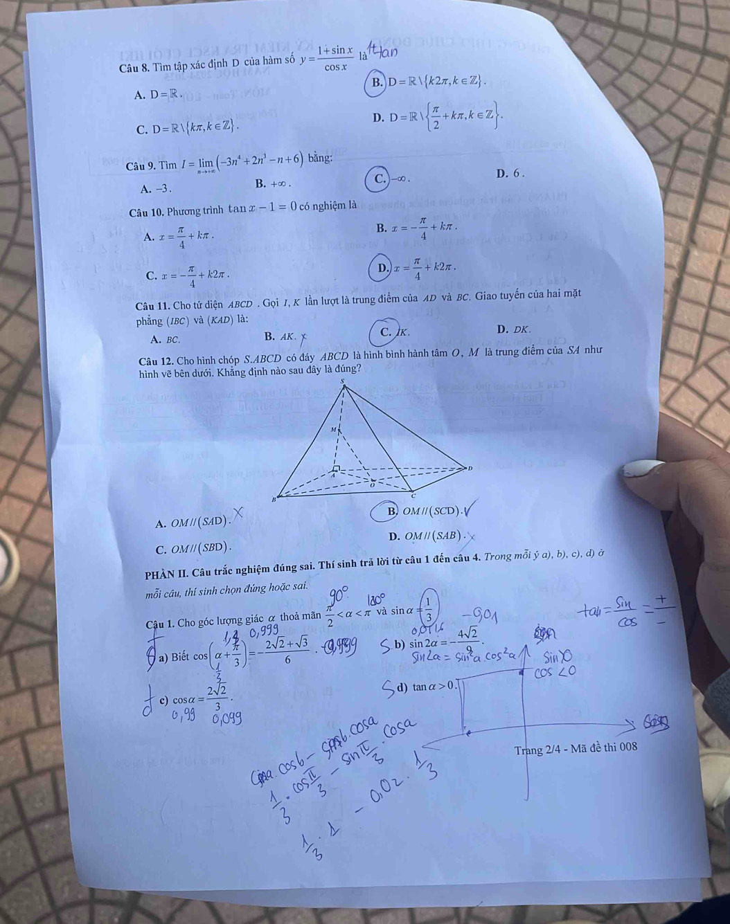 Tìm tập xác định D của hàm số y= (1+sin x)/cos x  là Han
A. D=R B. D=R k2π ,k∈ Z .
C. D=R kπ ,k∈ Z .
D. D=R  π /2 +kπ ,k∈ Z .
Câu 9. Tìm I=limlimits _nto +∈fty (-3n^4+2n^3-n+6) bǎng:
A. -3 .
B. +∞ C.)-∞.
D. 6 .
Câu 10. Phương trình tan x-1=0 có nghiệm là
A. x= π /4 +kπ .
B. x=- π /4 +kπ .
C. x=- π /4 +k2π .
D, x= π /4 +k2π .
Câu 11. Cho tứ diện ABCD. Gọi J, K lần lượt là trung điểm của AD và BC. Giao tuyển của hai mặt
phẳng (IBC) và (KAD) là:
A. BC. B. AK. x C. K.
D. DK.
Câu 12. Cho hình chóp S.ABCD có đáy ABCD là hình bình hành tâm O, Mô là trung điểm của SA như
hình vẽ bên dưới. Khẳng định nào sau đây là đúng?
OMparallel (SCD)
A. OMparallel (SAD)
D. OMparallel (SAB)
C. OMparallel (SBD).
PHÀN II. Câu trắc nghiệm đúng sai. Thí sinh trã lời từ câu 1 đến câu 4. Trong mỗi dot ya),b),c) , d) ở
mỗi câu, thí sinh chọn đứng hoặc sai.
Cậu 1. Cho góc lượng giác α thoả mãn  π /2  và sinα = 1/3 
a) Biết cos (alpha + π /3 )=- (2sqrt(2)+sqrt(3))/6 
c) cos alpha = 2sqrt(2)/3 .
Trang 2/4 - Mã đề thi 008