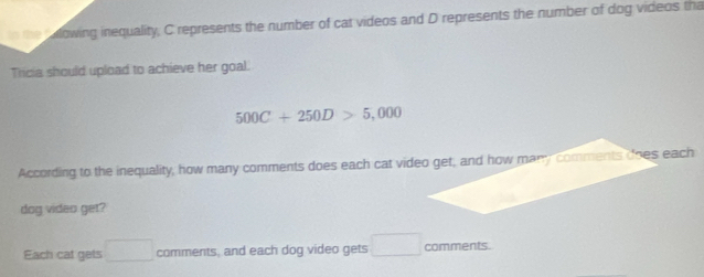 alowing inequality, C represents the number of cat videos and D represents the number of dog videos tha 
Tricia should upload to achieve her goal.
500C+250D>5,000
According to the inequality, how many comments does each cat video get; and how many comments does each 
dog video get? 
Each cat gets □ comments, and each dog video gets □ comments.