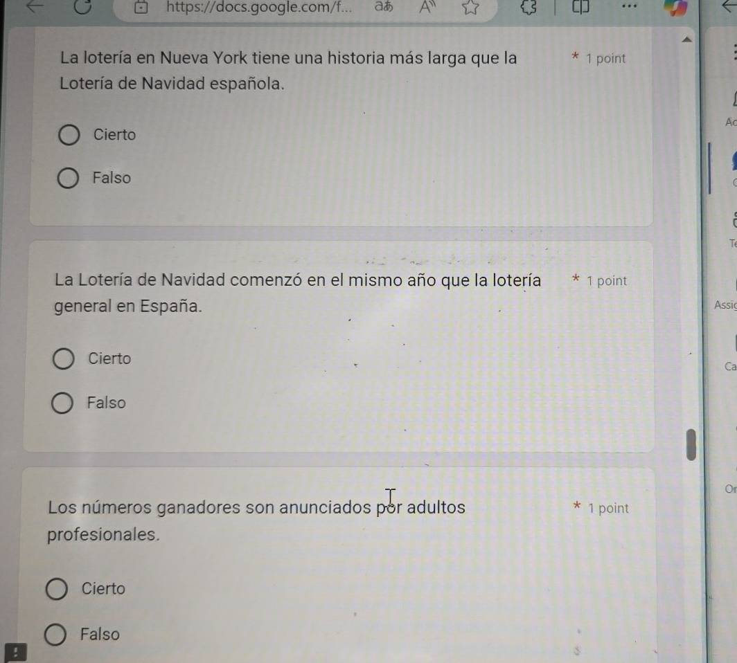 https://docs.google.com/f... aあ A'' …
La lotería en Nueva York tiene una historia más larga que la 1 point
Lotería de Navidad española.
A
Cierto
Falso
T
La Lotería de Navidad comenzó en el mismo año que la lotería * 1 point
general en España. Assi
Cierto
Ca
Falso
Or
Los números ganadores son anunciados por adultos 1 point
profesionales.
Cierto
Falso
!