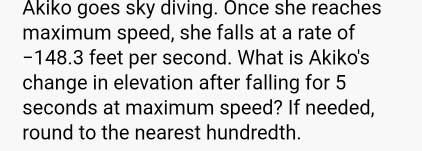 Akiko goes sky diving. Once she reaches 
maximum speed, she falls at a rate of
-148.3 feet per second. What is Akiko's 
change in elevation after falling for 5
seconds at maximum speed? If needed, 
round to the nearest hundredth.