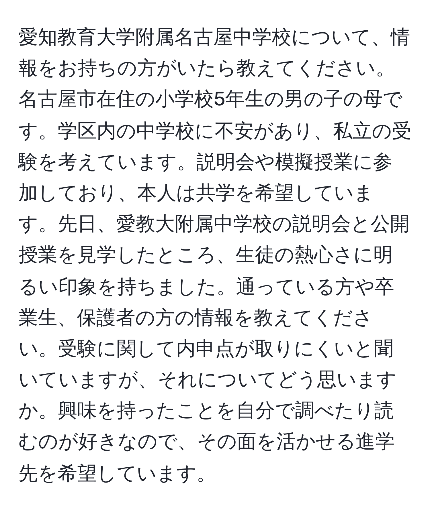 愛知教育大学附属名古屋中学校について、情報をお持ちの方がいたら教えてください。名古屋市在住の小学校5年生の男の子の母です。学区内の中学校に不安があり、私立の受験を考えています。説明会や模擬授業に参加しており、本人は共学を希望しています。先日、愛教大附属中学校の説明会と公開授業を見学したところ、生徒の熱心さに明るい印象を持ちました。通っている方や卒業生、保護者の方の情報を教えてください。受験に関して内申点が取りにくいと聞いていますが、それについてどう思いますか。興味を持ったことを自分で調べたり読むのが好きなので、その面を活かせる進学先を希望しています。